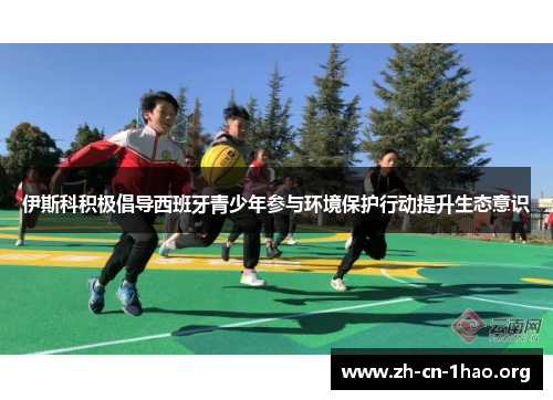 伊斯科积极倡导西班牙青少年参与环境保护行动提升生态意识 伊斯科积极倡导西班牙青少年参与环境保护行动提升生态意识