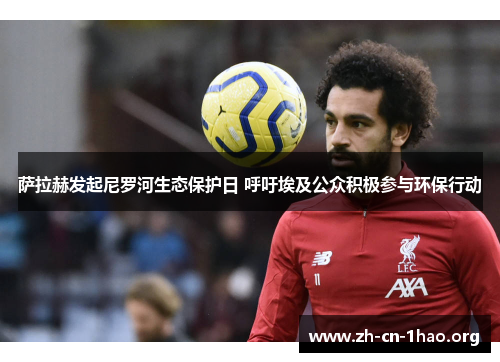 萨拉赫发起尼罗河生态保护日 呼吁埃及公众积极参与环保行动 萨拉赫发起尼罗河生态保护日 呼吁埃及公众积极参与环保行动