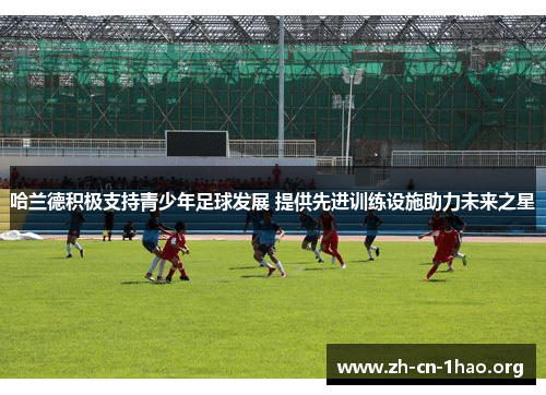 哈兰德积极支持青少年足球发展 提供先进训练设施助力未来之星 哈兰德积极支持青少年足球发展 提供先进训练设施助力未来之星
