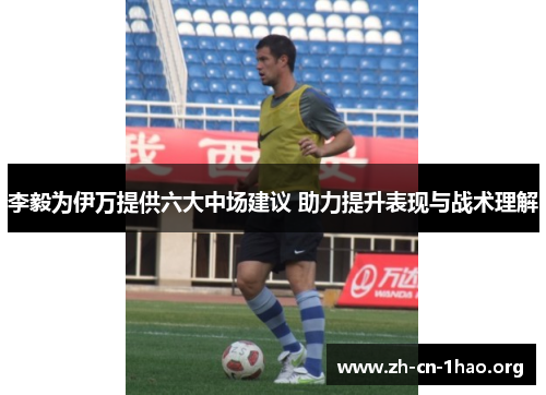李毅为伊万提供六大中场建议 助力提升表现与战术理解 李毅为伊万提供六大中场建议 助力提升表现与战术理解