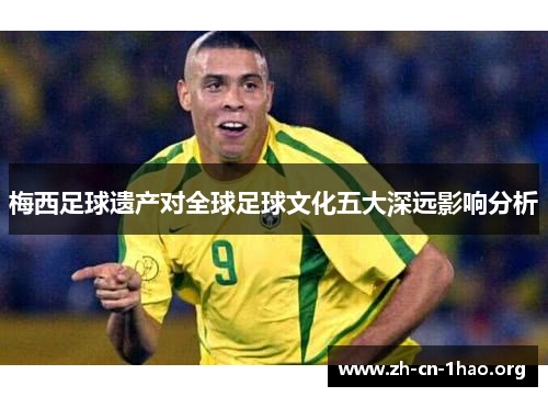 梅西足球遗产对全球足球文化五大深远影响分析 梅西足球遗产对全球足球文化五大深远影响分析