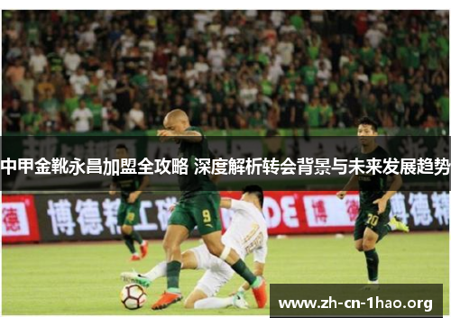 中甲金靴永昌加盟全攻略 深度解析转会背景与未来发展趋势 中甲金靴永昌加盟全攻略 深度解析转会背景与未来发展趋势