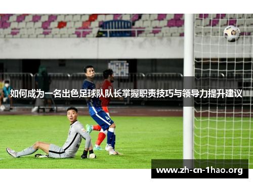 如何成为一名出色足球队队长掌握职责技巧与领导力提升建议 如何成为一名出色足球队队长掌握职责技巧与领导力提升建议