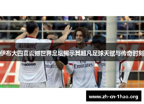 伊布大四喜震撼世界足坛揭示其超凡足球天赋与传奇时刻 伊布大四喜震撼世界足坛揭示其超凡足球天赋与传奇时刻