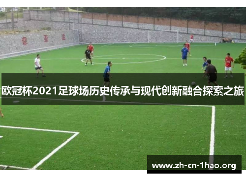 欧冠杯2021足球场历史传承与现代创新融合探索之旅 欧冠杯2021足球场历史传承与现代创新融合探索之旅
