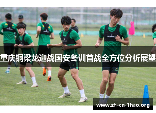 重庆铜梁龙迎战国安冬训首战全方位分析展望 重庆铜梁龙迎战国安冬训首战全方位分析展望