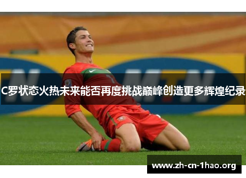 C罗状态火热未来能否再度挑战巅峰创造更多辉煌纪录 C罗状态火热未来能否再度挑战巅峰创造更多辉煌纪录